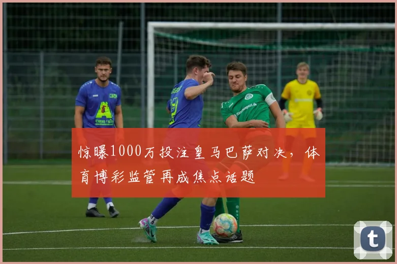 惊曝1000万投注皇马巴萨对决，体育博彩监管再成焦点话题