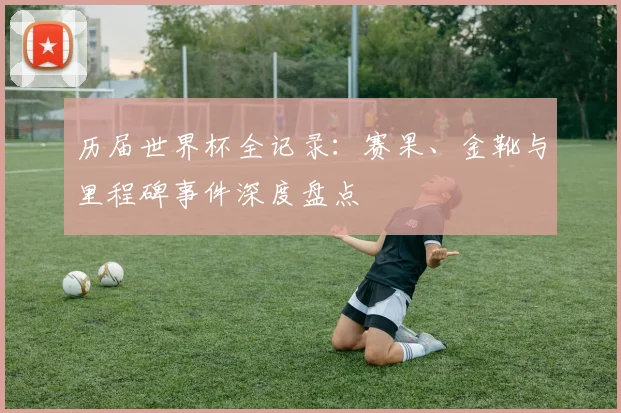 历届世界杯全记录：赛果、金靴与里程碑事件深度盘点