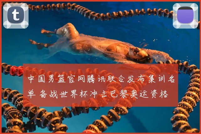 中国男篮官网腾讯联合发布集训名单 备战世界杯冲击巴黎奥运资格